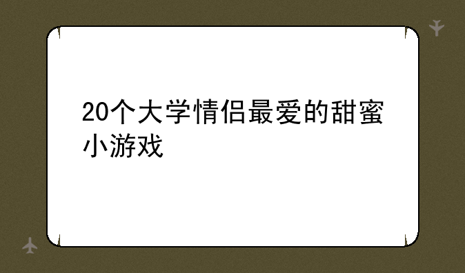 20个大学情侣最爱的甜蜜小游戏