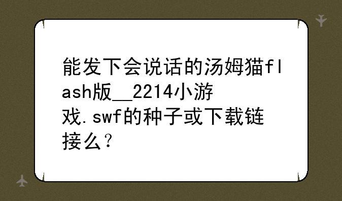 能发下会说话的汤姆猫flash版__2214小游戏.swf的种子或下载链接么？
