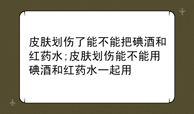 皮肤划伤了能不能把碘酒和红药水;皮肤划伤能不能用碘酒和红药水一起用
