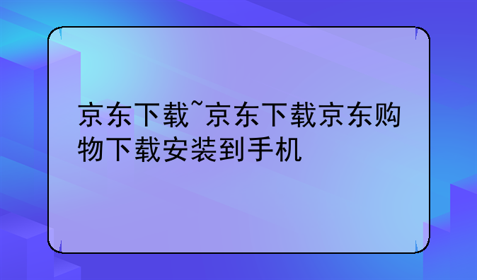 京东下载~京东下载京东购物下载安装到手机