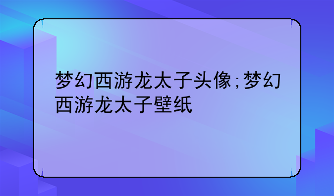 梦幻西游龙太子头像;梦幻西游龙太子壁纸