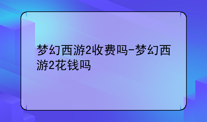 梦幻西游2收费吗-梦幻西游2花钱吗