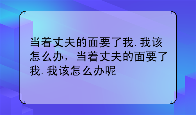 当着丈夫的面要了我.我该怎么办，当着丈夫的面要了我.我该怎么办呢