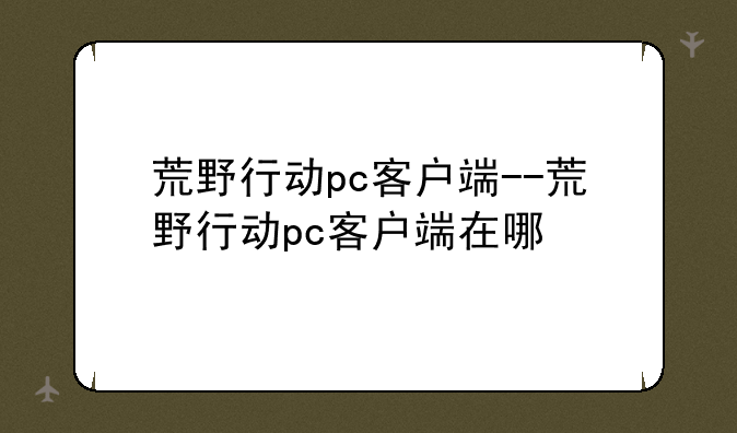 荒野行动pc客户端--荒野行动pc客户端在哪