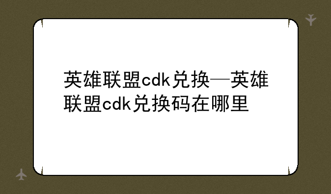 英雄联盟cdk兑换—英雄联盟cdk兑换码在哪里