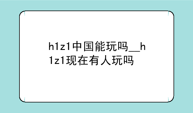 h1z1中国能玩吗__h1z1现在有人玩吗